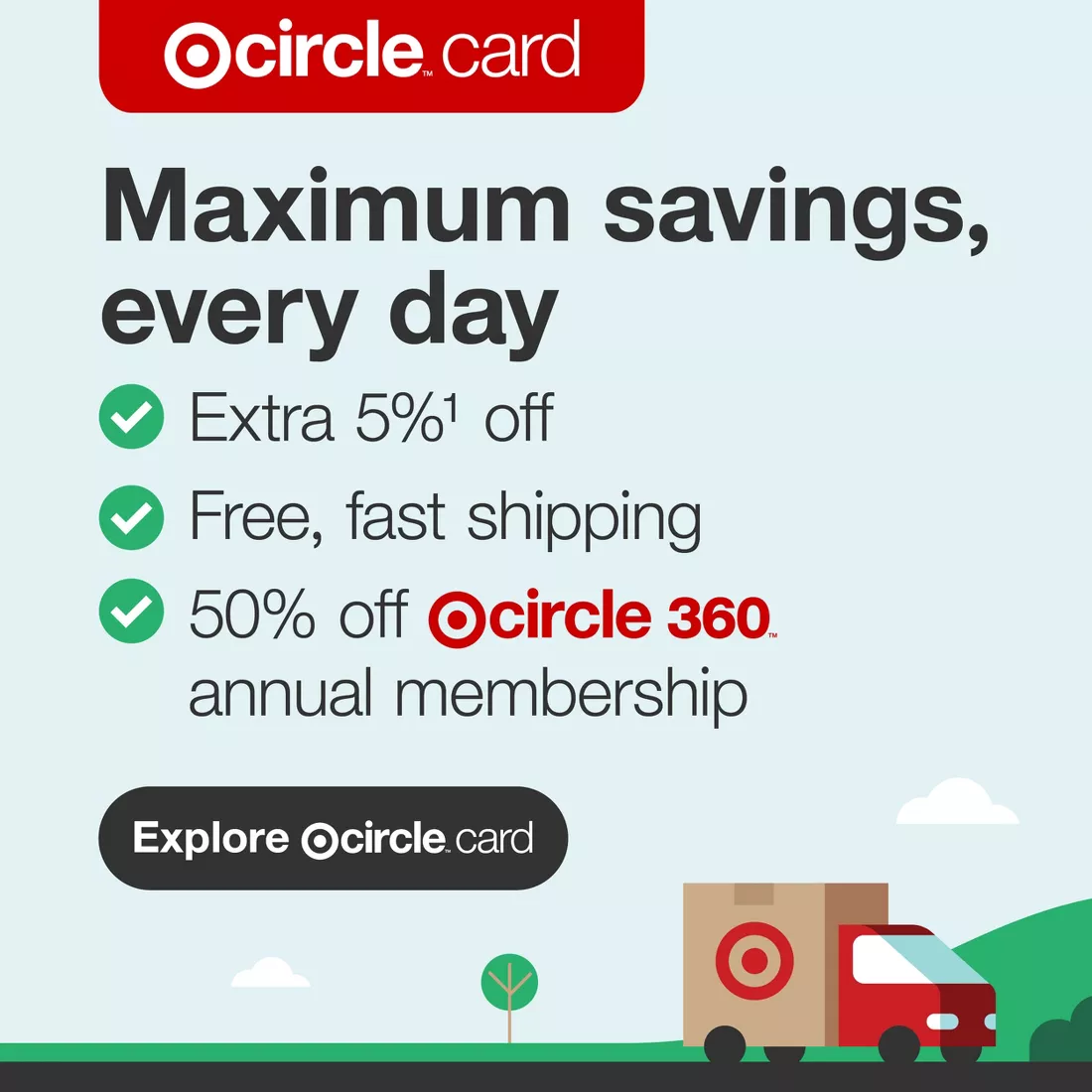 Target Circle™ Card Maximum savings, every day Extra 5%1 off Free, fast shipping 50% off Target Circle 360™ annual membership Explore Target Circle™ Card