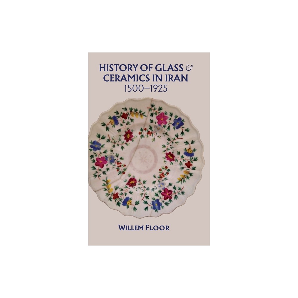 History of Glass and Ceramics in Iran, 1500-1925 - by Willem Floor (Hardcover)