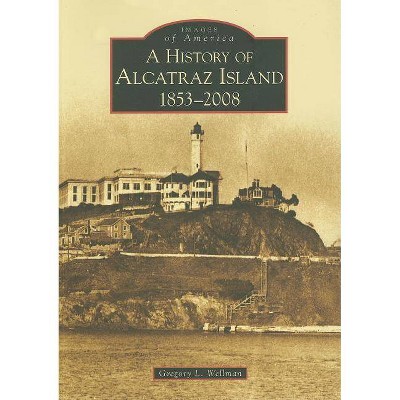 A History of Alcatraz Island: 1853-2008 - (Images of America (Arcadia Publishing)) (Paperback) - by Gregory L Wellman