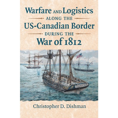 Warfare and Logistics Along the Us-Canadian Border During the War of 1812 - by  Christopher Dishman (Hardcover)