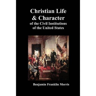 Christian Life and Character of the Civil Institutions of the United States - by  Benjamin Franklin Morris (Paperback)