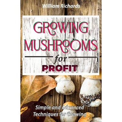 GROWING MUSHROOMS for PROFIT - Simple and Advanced Techniques for Growing - by  William Richards (Paperback)