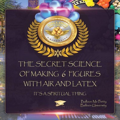 The Secret Science of Making 6 Figures with Air and Latex - by  Balloon Me Pretty & Balloon University (Paperback)