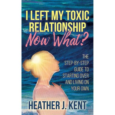 I Left My Toxic Relationship -Now What? - by  Heather J Kent (Paperback)