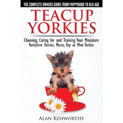Teacup Yorkies - The Complete Owners Guide. Choosing, Caring for and Training Your Miniature Yorkshire Terrier, Micro, Toy or Mini Yorkie.