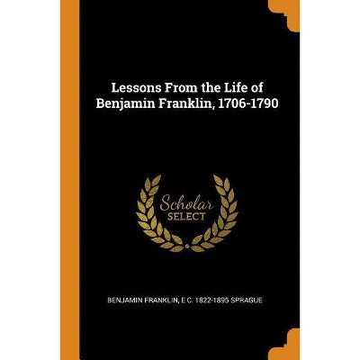 Lessons from the Life of Benjamin Franklin, 1706-1790 - by  Benjamin Franklin & E C 1822-1895 Sprague (Paperback)