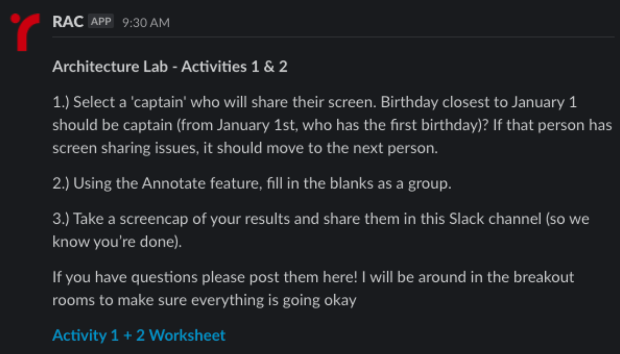 screenshot of automated message in Slack sent from "RAC" with the following text below - "Architecture Lab - Activities 1 & 2, 1. Select a 'captain' who will share their screen. Birthday closest to January 1 should be captain (from January 1st, who has the first birthday)? If that person has screen sharing issues, it should move to the next person. 2. Using the Annotate feature, fill in the blanks as a group. 3. Take a screencap of your results and share them in this Slack channel (so we know you're done). If you have questions please post them here! I will be around in the breakout rooms to make sure everything is going okay." The screenshot ends with a link to "Activity 1 + 2 Worksheet"