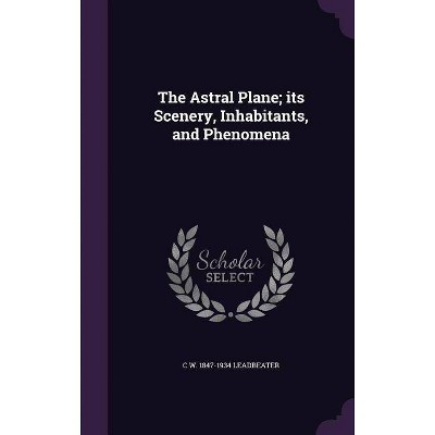 The Astral Plane; Its Scenery, Inhabitants, and Phenomena - by  C W 1847-1934 Leadbeater (Hardcover)