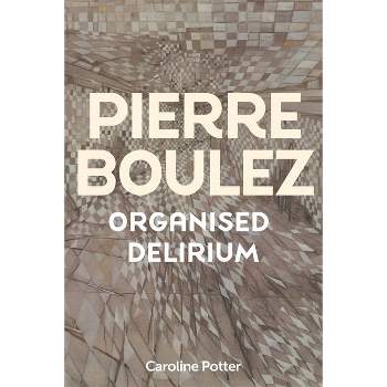 Pierre Boulez: Organised Delirium - by  Caroline Potter (Hardcover)