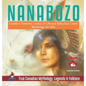 Nanabozo - Canada's Powerful Creator of Life and Ridiculous Clown Mythology for Kids True Canadian Mythology, Legends & Folklore - (Hardcover) - 1 of 1