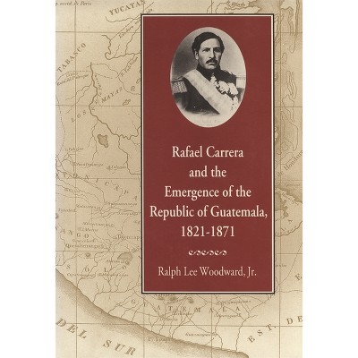Rafael Carrera and the Emergence of the Republic of Guatemala, 1821-1871 - by  Ralph Lee Woodward (Paperback)
