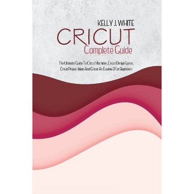 Cricut Complete Guide - by  Kelly J White (Paperback)