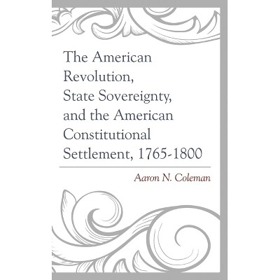 American Revolution, State Sovereignty, and the American Constitutional Settlement, 1765-1800 - by  Aaron N Coleman (Hardcover)