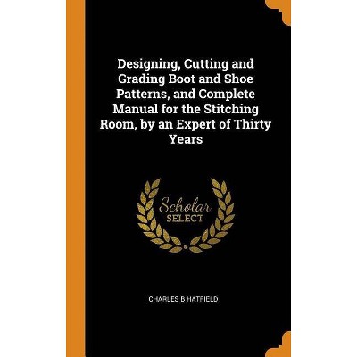 Designing, Cutting and Grading Boot and Shoe Patterns, and Complete Manual for the Stitching Room, by an Expert of Thirty Years - (Hardcover)