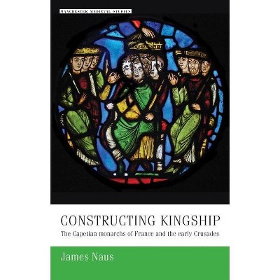 Constructing Kingship - (Manchester Medieval Studies) by  James Naus (Paperback)