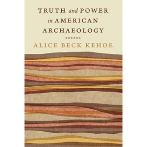 Truth and Power in American Archaeology - (Critical Studies in the History of Anthropology) by Alice Beck Kehoe - 1 of 1