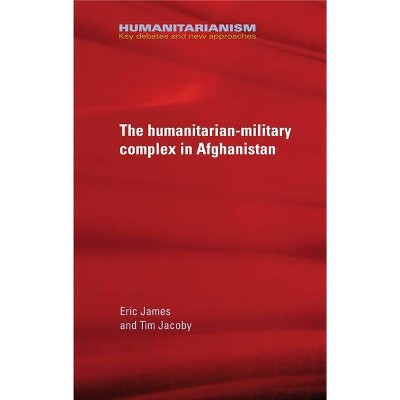 The Military-Humanitarian Complex in Afghanistan - (Humanitarianism: Key Debates and New Approaches) by  Eric James & Tim Jacoby (Hardcover)