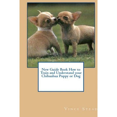 New Guide Book How to Train and Understand your Chihuahua Puppy or Dog - by  Vince Stead (Paperback)