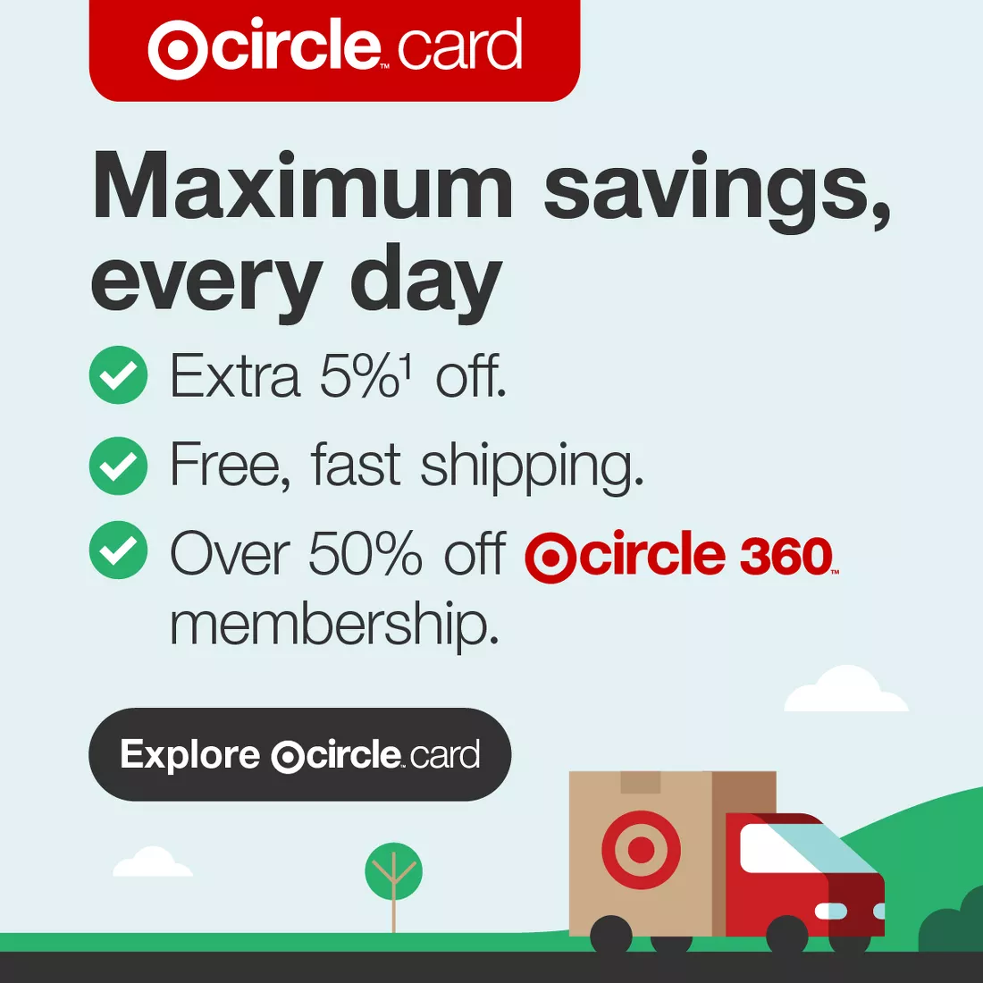 Target Circle™ Card
Maximum savings, every day
Extra 5% footnote 1 off
Free, fast shipping
Over 50% off Target Circle 360™ membership
Explore Target Circle™ Card