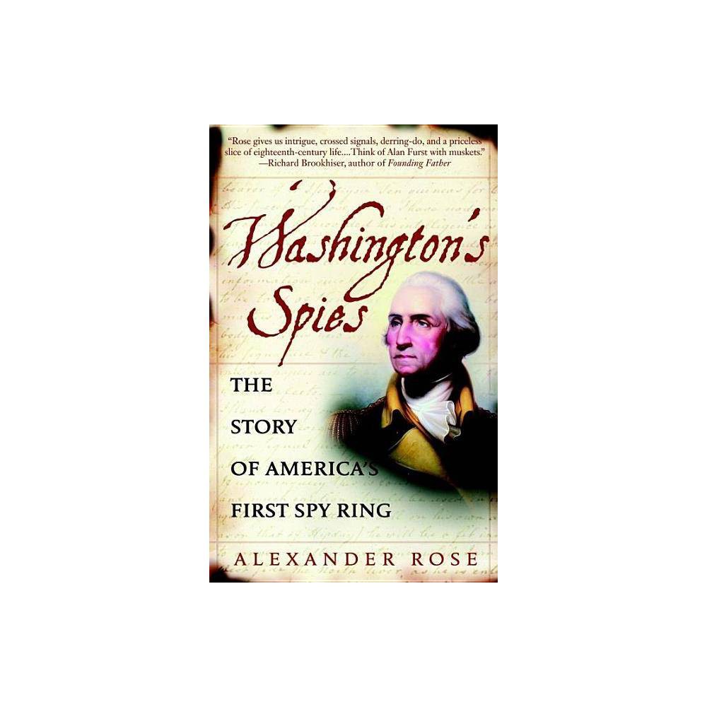 Washington's Spies - by Alexander Rose (Paperback) About the Book Based on remarkable new research, an acclaimed historian brings to life the true story of the spy ring that helped America win the Revolutionary War which was led by Gen. George Washington. Book Synopsis NEW YORK TIMES BESTSELLER - Turn: Washington's Spies, now an original series on AMC Based on remarkable new research, acclaimed historian Alexander Rose brings to life the true story of the spy ring that helped America win the Revolutionary War. For the first time, Rose takes us beyond the battlefront and deep into the shadowy underworld of double agents and triple crosses, covert operations and code breaking, and unmasks the courageous, flawed men who inhabited this wilderness of mirrors--including the spymaster at the heart of it all. In the summer of 1778, with the war poised to turn in his favor, General George Washington desperately needed to know where the British would strike next. To that end, he unleashed his secret weapon: an unlikely ring of spies in New York charged with discovering the enemy's battle plans and military strategy. Washington's small band included a young Quaker torn between political principle and family loyalty, a swashbuckling sailor addicted to the perils of espionage, a hard-drinking barkeep, a Yale-educated cavalryman and friend of the doomed Nathan Hale, and a peaceful, sickly farmer who begged Washington to let him retire but who always came through in the end. Personally guiding these imperfect everyday heroes was Washington himself. In an era when officers were gentlemen, and gentlemen didn' t spy, he possessed an extraordinary talent for deception--and proved an adept spymaster. The men he mentored were dubbed the Culper Ring. The British secret service tried to hunt them down, but they escaped by the closest of shaves thanks to their ciphers, dead drops, and invisible ink. Rose's thrilling narrative tells the unknown story of the Revolution-the murderous intelligence war, gunrunning and kidnapping, defectors and executioners--that has never appeared in the history books. But Washington's Spies is also a spirited, touching account of friendship and trust, fear and betrayal, amid the dark and silent world of the spy. Review Quotes  Alexander Rose tells this important story with style and wit. --Pulitzer Prize-winning author Joseph J. Ellis  Fascinating . . . Spies proved to be the tipping point in the summer of 1778, helping Washington begin breaking the stalemate with the British. . . . [Alexander] Rose's book brings to light their crucial help in winning American independence. --Chicago Tribune  [Rose] captures the human dimension of spying, war and leadership . . . from the naive twenty-one-year-old Nathan Hale, who was captured and executed, to the quietly cunning Benjamin Tallmadge, who organized the ring in 1778, to the traitorous Benedict Arnold. --The Wall Street Journal  Rose gives us intrigue, crossed signals, derring-do, and a priceless slice of eighteenth-century life. Think of Alan Furst with muskets. --Richard Brookhiser, author of Founding Father  A compelling portrait of [a] rogues' gallery of barkeeps, misfits, hypochondriacs, part-time smugglers, and full-time neurotics that will remind every reader of the cast of a John le Carré novel. --Arthur Herman, National Review About the Author Alexander Rose earned his doctorate from Cambridge University, where his prizewinning research focused on political and scientific history. He is the author of Kings in the North: The House of Percy in British History and American Rifle: A Biography, and his writing has appeared in The New York Observer, The Washington Post, and many other publications.