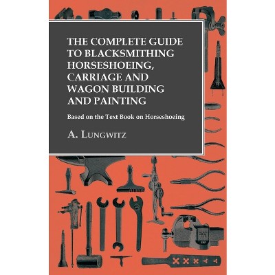 The Complete Guide to Blacksmithing Horseshoeing, Carriage and Wagon Building and Painting - Based on the Text Book on Horseshoeing - by  A Lungwitz