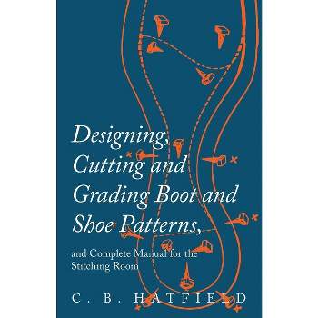 Designing, Cutting and Grading Boot and Shoe Patterns, and Complete Manual for the Stitching Room - by  C B Hatfield (Paperback)