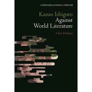 Kazuo Ishiguro Against World Literature - (Literatures as World Literature) by  Chris Holmes (Hardcover) - 1 of 1