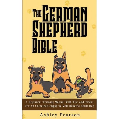 The German Shepherd Bible - A Beginners Training Manual With Tips and Tricks For An Untrained Puppy To Well Behaved Adult Dog - by  Ashley Pearson