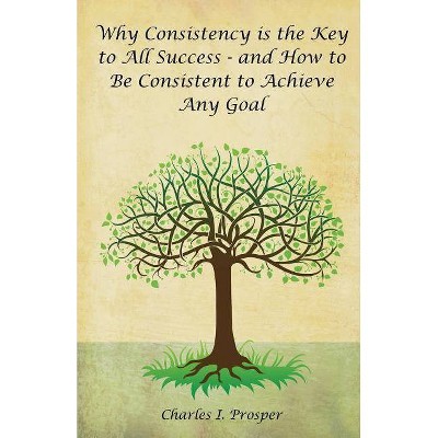 Why Consistency Is the Key to All Success - And How to Be Consistent to Achieve Any Goal - by  Charles I Prosper (Paperback)