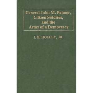 General John M. Palmer, Citizen Soldiers, and the Army of a Democracy. - (Contributions in Military Studies) by  I B Holley (Hardcover) - 1 of 1
