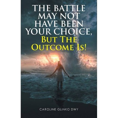 The Battle May Not Have Been Your Choice, But The Outcome Is! - by  Caroline Glinko Dwy (Paperback)