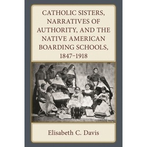 Catholic Sisters, Narratives of Authority, and the Native American Boarding Schools, 1847-1918 - by  Elisabeth C Davis (Hardcover) - 1 of 1