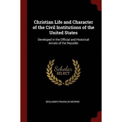 Christian Life and Character of the Civil Institutions of the United States - by  Benjamin Franklin Morris (Paperback)