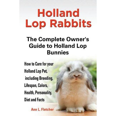 Holland Lop Rabbits The Complete Owner's Guide to Holland Lop Bunnies How to Care for your Holland Lop Pet, including Breeding, Lifespan, Colors,