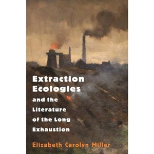 Extraction Ecologies and the Literature of the Long Exhaustion - by  Elizabeth Carolyn Miller (Paperback) - 1 of 1