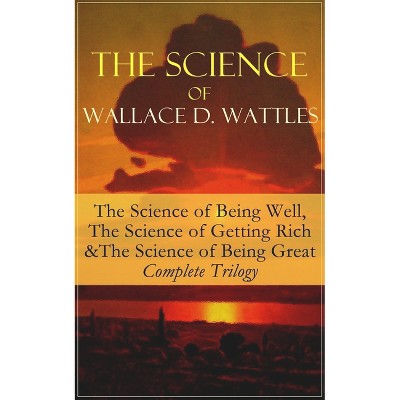 The Science of Wallace D. Wattles: The Science of Being Well, the Science of Getting Rich & the Science of Being Great - Complete Trilogy