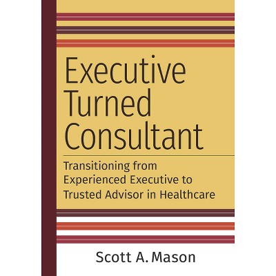 Executive Turned Consultant: Transitioning from Experienced Executive to Trusted Advisor in Healthcare - by  Scott A Mason (Paperback)