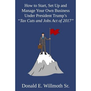 How to Start, Set Up and Manage Your Own Business Under President Trump's "Tax Cuts and Jobs Act of 2017" - by  Donald E Willmoth (Paperback) - 1 of 1