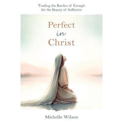 Perfect in Christ: Trading the Burden of Enough for the Beauty of Suff - by  Michelle Wilson (Paperback)