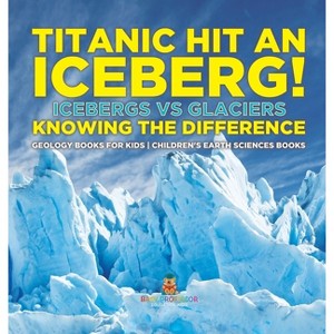 Titanic Hit An Iceberg! Icebergs vs. Glaciers - Knowing the Difference - Geology Books for Kids Children's Earth Sciences Books - by  Baby Professor - 1 of 1