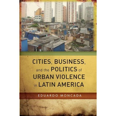 Cities, Business, and the Politics of Urban Violence in Latin America - by  Eduardo Moncada (Hardcover)