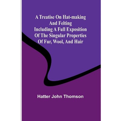 A Treatise on Hat-Making and Felting Including a Full Exposition of the Singular Properties of Fur, Wool, and Hair - by  Hatter John Thomson