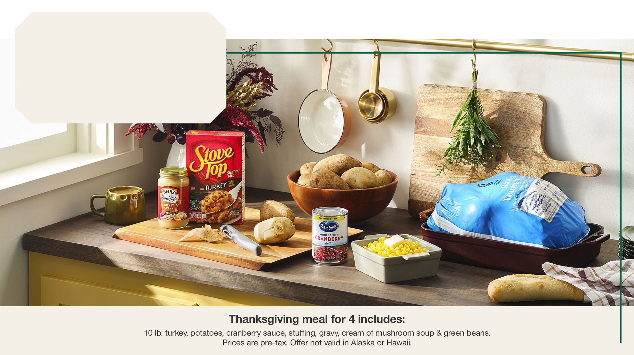 Get a meal for 4 under $20. 
Thanksgiving meal for 4 includes:
10 lb. turkey, potatoes, cranberry sauce, stuffing, gravy, cream of mushroom soup & green beans.
Prices are pre-tax. Offer not valid in Alaska or Hawaii.