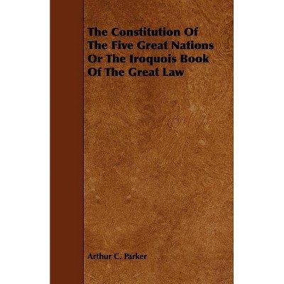 The Constitution of the Five Great Nations or the Iroquois Book of the Great Law - by  Arthur C Parker (Paperback)