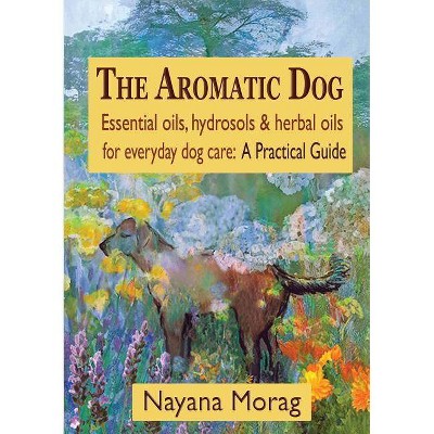 The Aromatic Dog - Essential oils, hydrosols, & herbal oils for everyday dog care - by  Nayana Morag (Paperback)