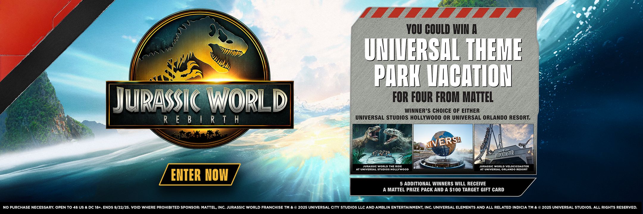Jurassic World Rebirth
Enter now
You could win a Universal Theme Park Vacation for four from Mattel
Winner's choice of either Universal Studios Hollywood or Universal Orlando Resort.
5 additional winners will receive a Mattel prize pack and $100 Target Gift Card.
NO PURCHASE NECESSARY. OPEN TO 48 US & DC 18+. ENDS 9/22/25. VOID WHERE PROHIBITED SPONSOR: MATTEL, INC. JURASSIC WORLD FRANCHISE TM & © 2025 UNIVERSAL CITY STUDIOS LLC AND AMBLIN ENTERTAINMENT, INC. UNIVERSAL ELEMENTS AND ALL RELATED INDICIA TM & © 2025 UNIVERSAL STUDIOS. ALL RIGHTS RESERVED.​