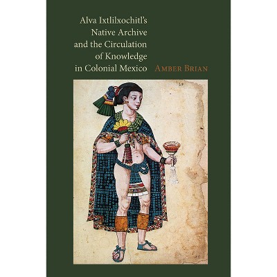 Alva Ixtlilxochitl's Native Archive and the Circulation of Knowledge in Colonial Mexico - by  Amber Brian (Hardcover)