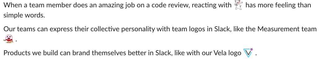 creenshot from Slack with text that reads "When a team member does an amazing job on a code review, reacting with (emoji depicting Target mascot Bullseye 'dabbing') has more feeling than simple words. Our teams can express their collective personality with team logos in Slack, like the Measurement team (smiley peppermint logo). Products we build can brand themselves better in Slack, like with our Vela logo (inverted teal triangle with a purple asterisk in the top right corner."
